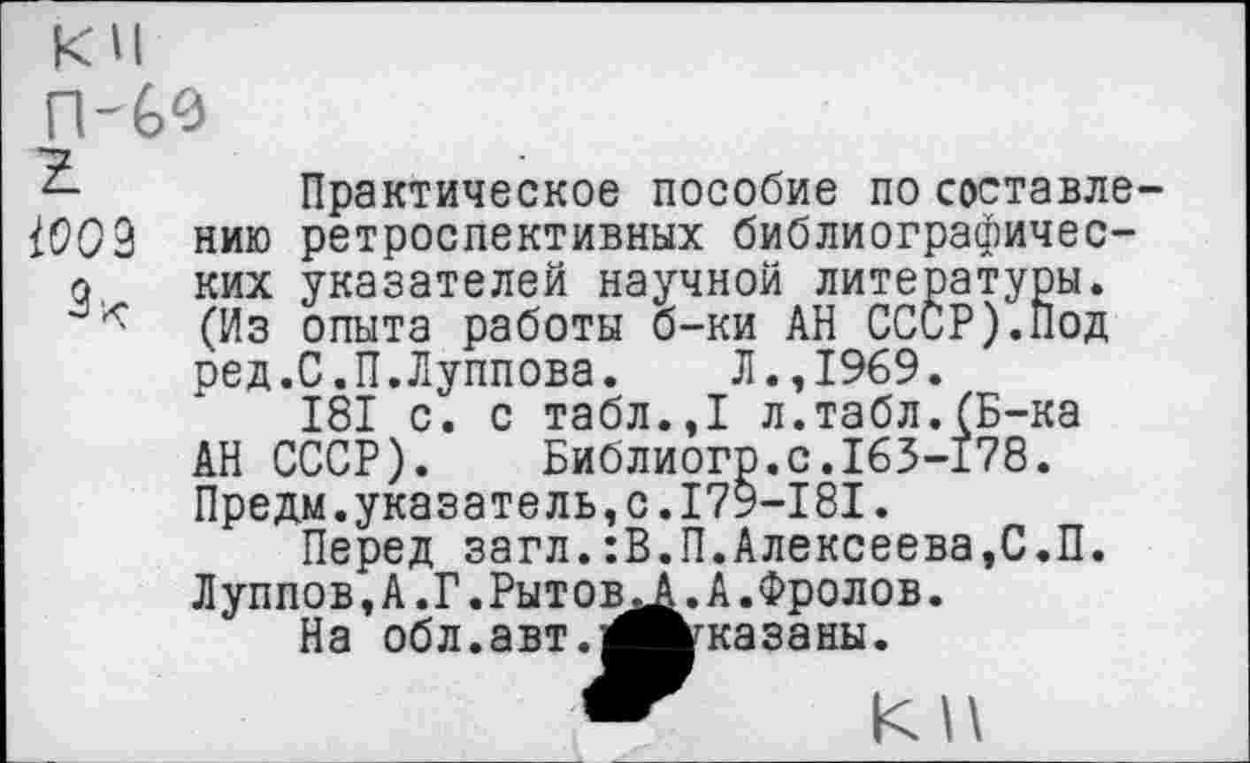 ﻿ПЧ0 г 1002
нию ких (Из ред.
АН СССР).
Практическое пособие по составле-ретроспективных библиографичес-указателей научной литературы, опыта работы б-ки АН СССР).Под С.П.Луппова. Л.,1969.
181 с. с табл.,1 л.табл.(Б-ка Библиого.с.163-178.
Предм.указатель,с.179-181.
Перед загл.:В.П.Алексеева,С.П. Луппов,А.Г.Рытов На обл.авт.л
А.Фролов, казаны.